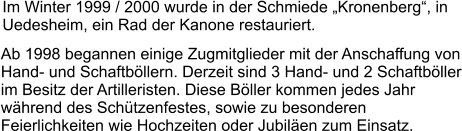 Im Winter 1999 / 2000 wurde in der Schmiede „Kronenberg“, in Uedesheim, ein Rad der Kanone restauriert. Ab 1998 begannen einige Zugmitglieder mit der Anschaffung von Hand- und Schaftböllern. Derzeit sind 3 Hand- und 2 Schaftböller im Besitz der Artilleristen. Diese Böller kommen jedes Jahr während des Schützenfestes, sowie zu besonderen Feierlichkeiten wie Hochzeiten oder Jubiläen zum Einsatz.