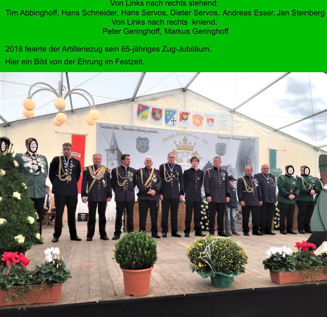 Hans Servos,  Dieter Servos,  Von Links nach rechts stehend: Tim Abbinghoff, Hans Schneider,  Andreas Esser,  Jan Steinberg Von Links nach rechts  kniend: Peter Geringhoff,  Markus Geringhoff 2018 feierte der Artilleriezug sein 65-jähriges Zug-Jubiläum.  Hier ein Bild von der Ehrung im Festzelt.
